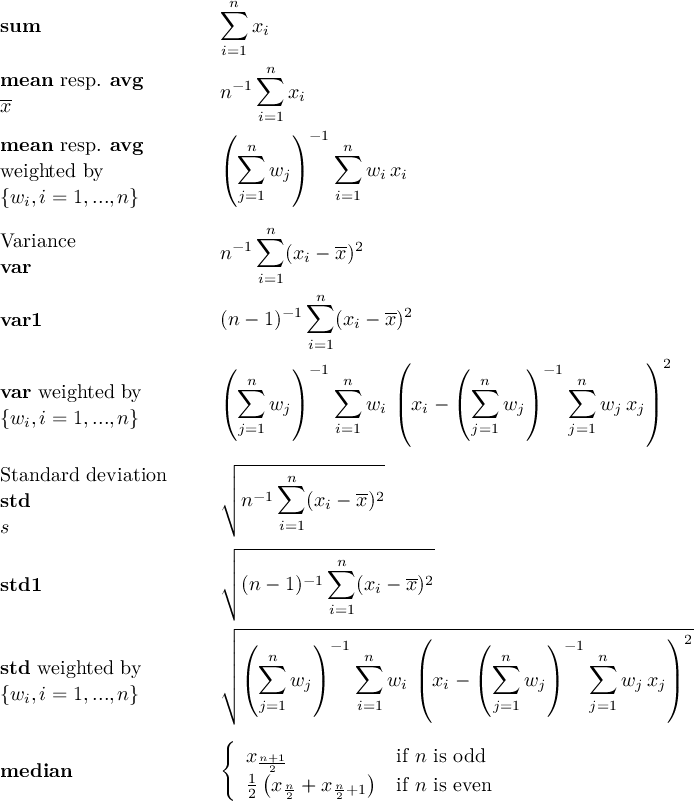  n∑ sum xi i=1 mean resp. avg −1∑n x- n xi ( i=1) mean resp. avg ∑n −1∑n weighted by ( wj) wixi {wi,i = 1,...,n} j=1 i=1 n Variance −1∑ -2 var n (xi − x) i=1 n var1 (n − 1)− 1∑ (xi − x)2 i=1 ( ) −1 ( ( )− 1 ) 2 var weighted by ∑n ∑n | n∑ ∑n | {w ,i = 1,...,n} ( wj) wi(xi − ( wj) wjxj) i j=1 i=1 j=1 j=1 ┌ -------------- Standard deviation ││ ∑n -- std ∘ n−1 (xi − x)2 s i=1 ┌│ ---------n--------- std1 │∘ (n − 1)− 1∑ (x − x)2 i=1 i ┌ ----------------(-----------------------)--- ││ ( n ) −1 n ( n )− 1 n 2 std weighted by ││ (∑ w ) ∑ w |(x − ( ∑ w ) ∑ w x |) {wi,i = 1,...,n} ∘ j=1 j i=1 i i j=1 j j=1 j j { median x1n+2(1 ) if n is odd 2 x n2 + x n2+1 if n is even 